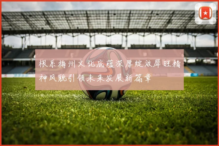 根系梅州文化底蕴深厚绽放犀旺精神风貌引领未来发展新篇章
