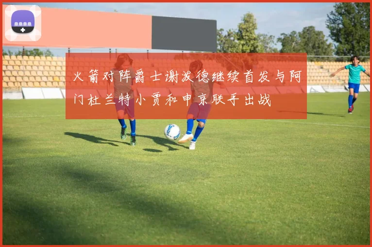 火箭对阵爵士谢泼德继续首发与阿门杜兰特小贾和申京联手出战