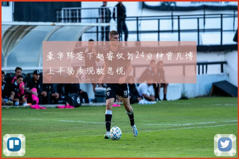 豪华阵容下赵睿仅打24分钟曾凡博上半场表现被忽视