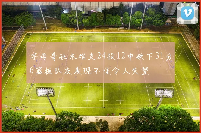 字母哥独木难支24投12中砍下31分6篮板队友表现不佳令人失望