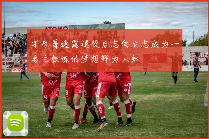 字母哥透露退役后志向立志成为一名主教练的梦想鲜为人知
