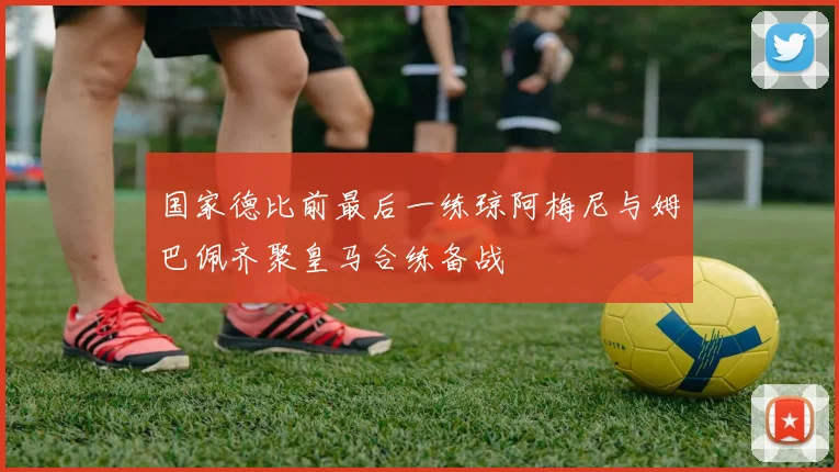 国家德比前最后一练琼阿梅尼与姆巴佩齐聚皇马合练备战