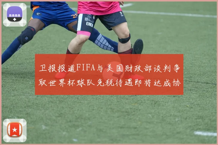 卫报报道FIFA与美国财政部谈判争取世界杯球队免税待遇即将达成协议