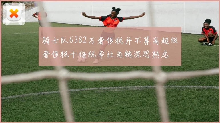 骑士队6382万奢侈税并不算高超级奢侈税十倍税率让老鲍深思熟虑