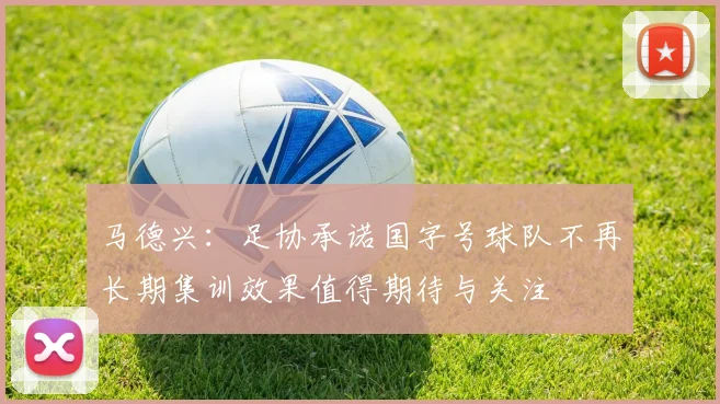 马德兴：足协承诺国字号球队不再长期集训效果值得期待与关注