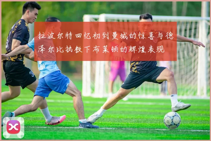 拉波尔特回忆初到曼城的惊喜与德泽尔比执教下布莱顿的辉煌表现