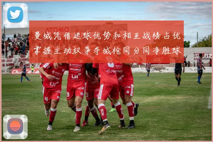 曼城凭借进球优势和相互战绩占优掌握主动权争夺城枪同分同净胜球局势
