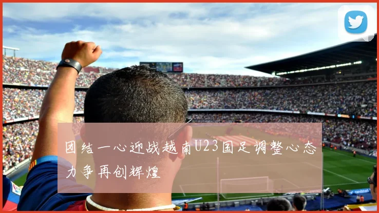 团结一心迎战越南U23国足调整心态力争再创辉煌