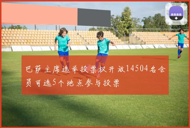 巴萨主席选举投票权开放14504名会员可选5个地点参与投票