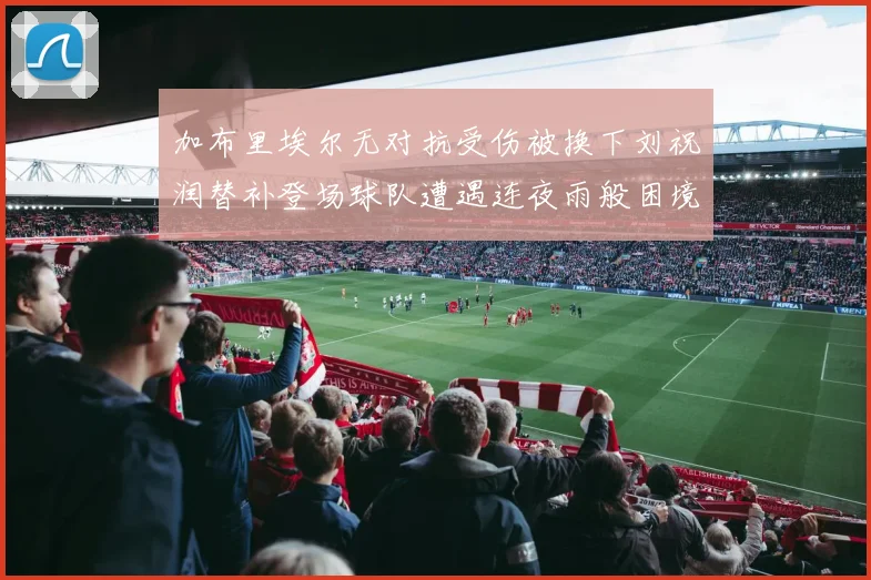 加布里埃尔无对抗受伤被换下刘祝润替补登场球队遭遇连夜雨般困境