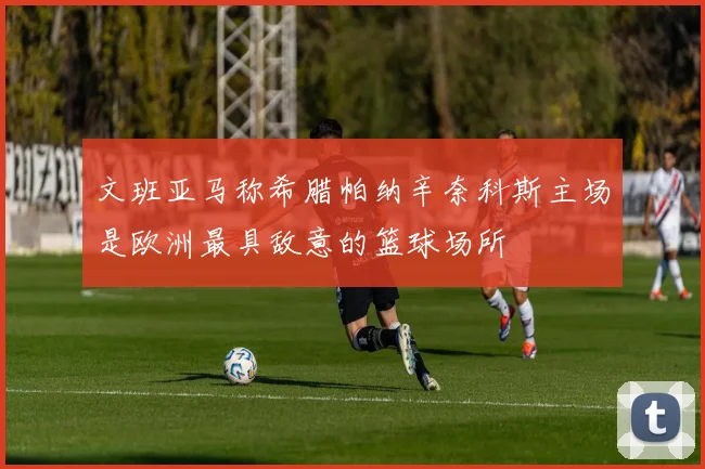 文班亚马称希腊帕纳辛奈科斯主场是欧洲最具敌意的篮球场所