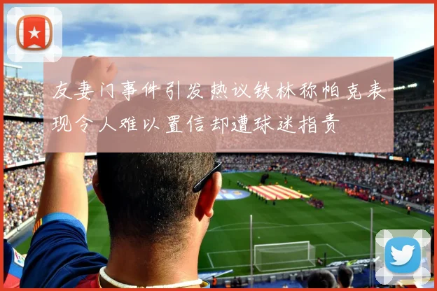 友妻门事件引发热议铁林称帕克表现令人难以置信却遭球迷指责
