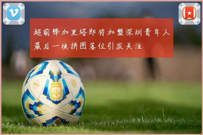 超前锋加里塔即将加盟深圳青年人最后一块拼图落位引发关注
