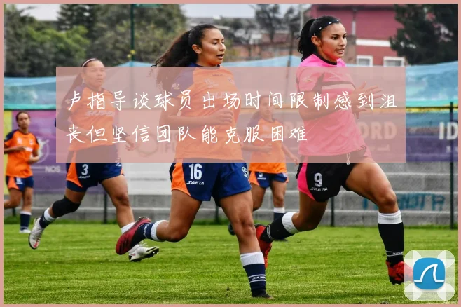 卢指导谈球员出场时间限制感到沮丧但坚信团队能克服困难
