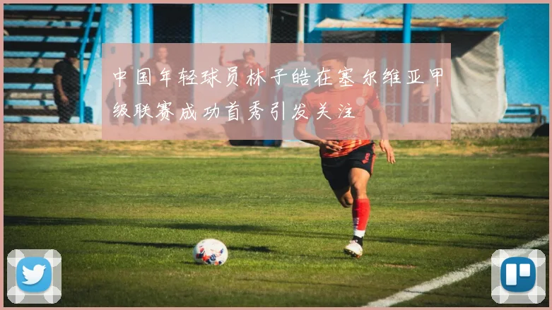 中国年轻球员林子皓在塞尔维亚甲级联赛成功首秀引发关注