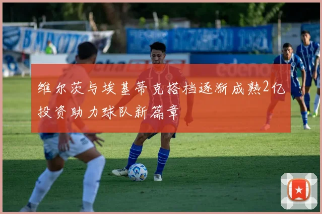 维尔茨与埃基蒂克搭档逐渐成熟2亿投资助力球队新篇章