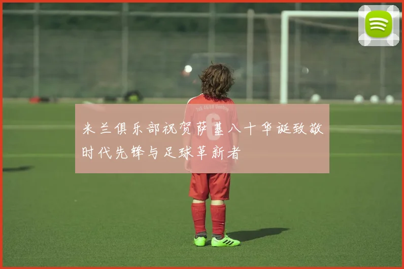 米兰俱乐部祝贺萨基八十华诞致敬时代先锋与足球革新者