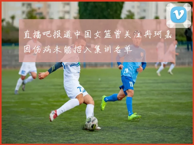 直播吧报道中国女篮曾关注冉珂嘉因伤病未能招入集训名单