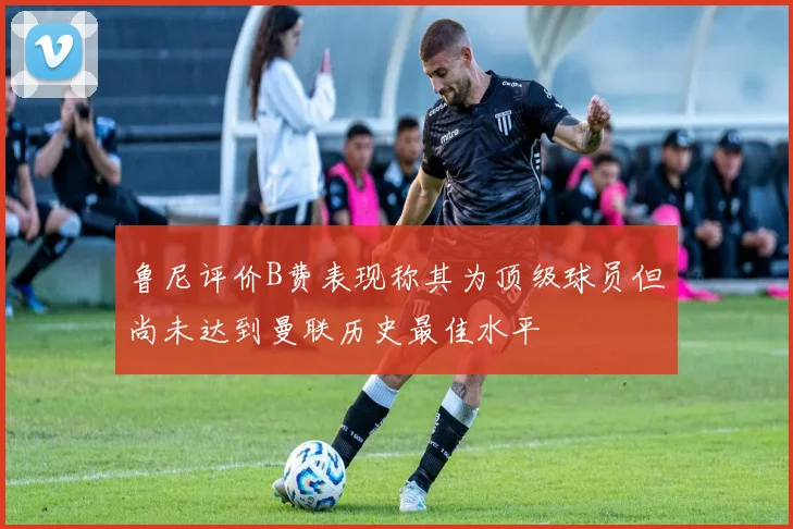 鲁尼评价B费表现称其为顶级球员但尚未达到曼联历史最佳水平