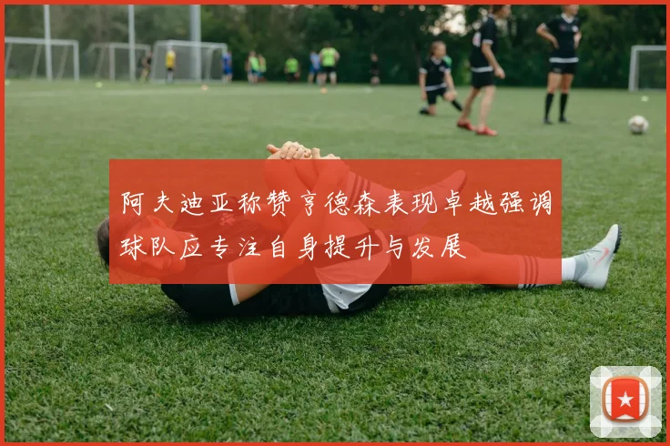 阿夫迪亚称赞亨德森表现卓越强调球队应专注自身提升与发展