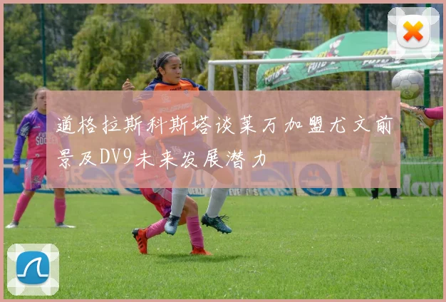 道格拉斯科斯塔谈莱万加盟尤文前景及DV9未来发展潜力