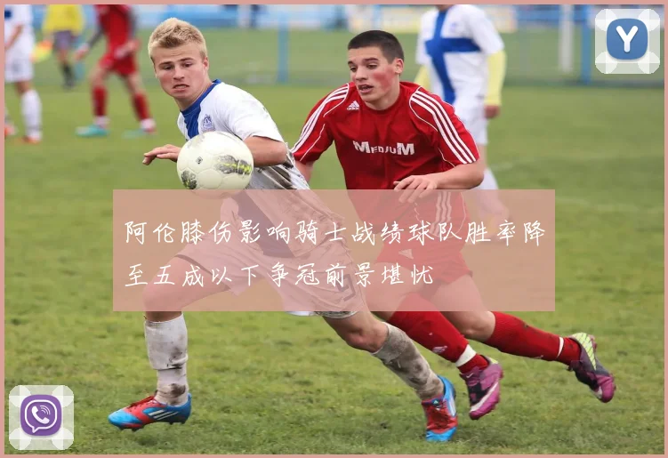 阿伦膝伤影响骑士战绩球队胜率降至五成以下争冠前景堪忧