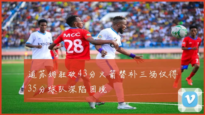 道苏姆狂砍43分火箭替补三场仅得35分球队深陷困境