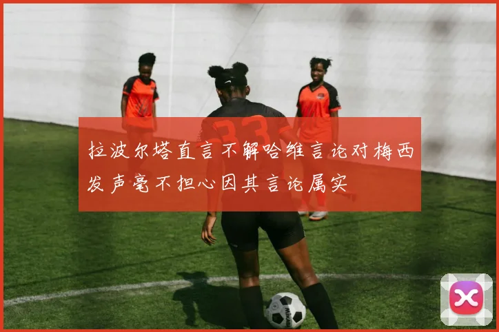 拉波尔塔直言不解哈维言论对梅西发声毫不担心因其言论属实