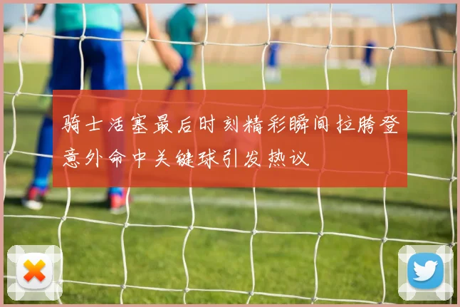 骑士活塞最后时刻精彩瞬间拉胯登意外命中关键球引发热议