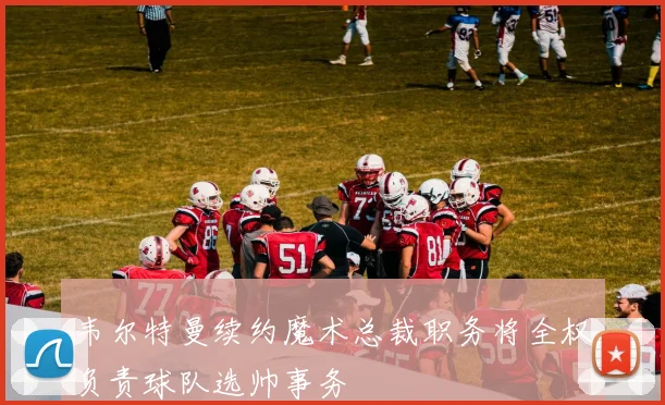 韦尔特曼续约魔术总裁职务将全权负责球队选帅事务