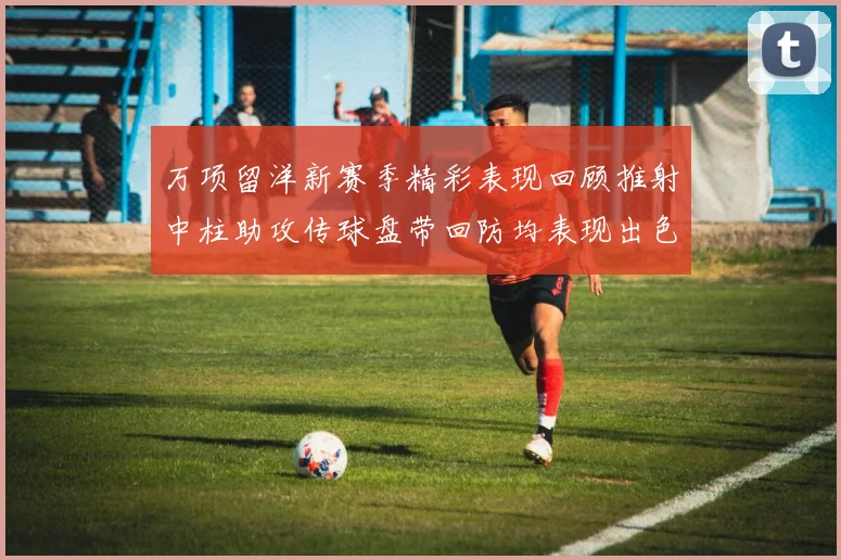 万项留洋新赛季精彩表现回顾推射中柱助攻传球盘带回防均表现出色