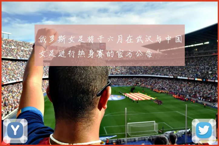 俄罗斯女足将于六月在武汉与中国女足进行热身赛的官方公告