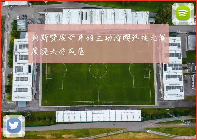 纳斯赞埃奇库姆主动请缨终结比赛展现大将风范