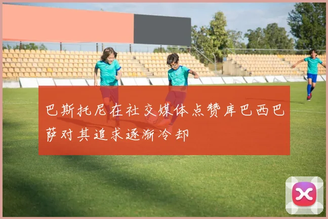 巴斯托尼在社交媒体点赞库巴西巴萨对其追求逐渐冷却