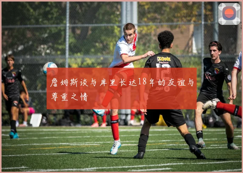 詹姆斯谈与库里长达18年的友谊与尊重之情