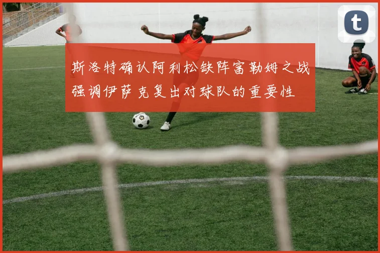 斯洛特确认阿利松缺阵富勒姆之战强调伊萨克复出对球队的重要性