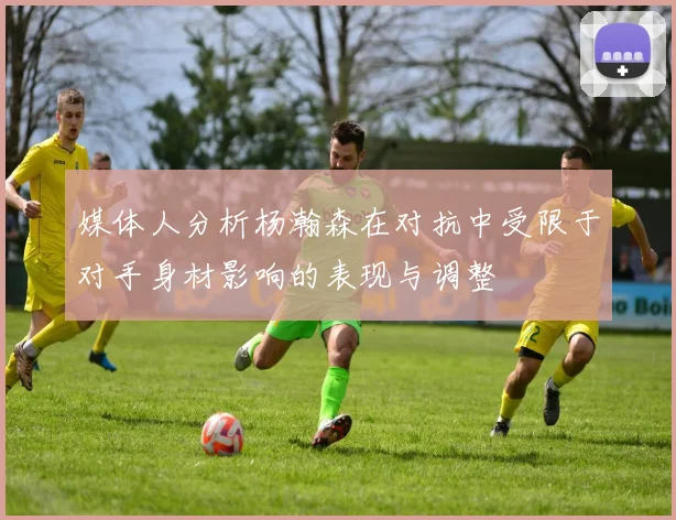 媒体人分析杨瀚森在对抗中受限于对手身材影响的表现与调整