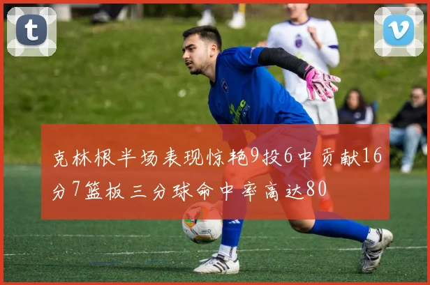 克林根半场表现惊艳9投6中贡献16分7篮板三分球命中率高达80
