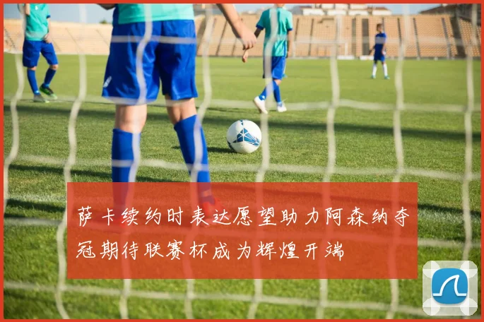 萨卡续约时表达愿望助力阿森纳夺冠期待联赛杯成为辉煌开端